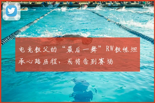 电竞教父的“最后一舞”RW教练坦承心路历程,或将告别赛场