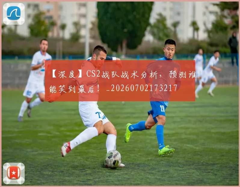 【深度】CS2战队战术分析，预测谁能笑到最后！_20260702173217