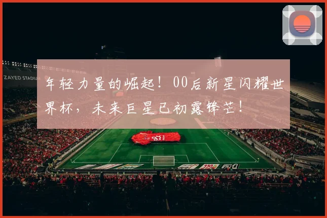 年轻力量的崛起！00后新星闪耀世界杯，未来巨星已初露锋芒！