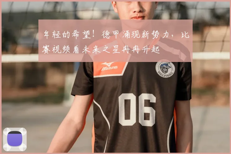 年轻的希望！德甲涌现新势力，比赛视频看未来之星冉冉升起