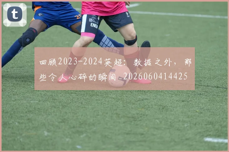 回顾2023-2024英超:数据之外,那些令人心碎的瞬间_20260604144259_20260707013141