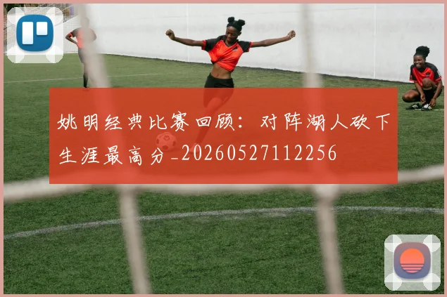 姚明经典比赛回顾：对阵湖人砍下生涯最高分_20260527112256
