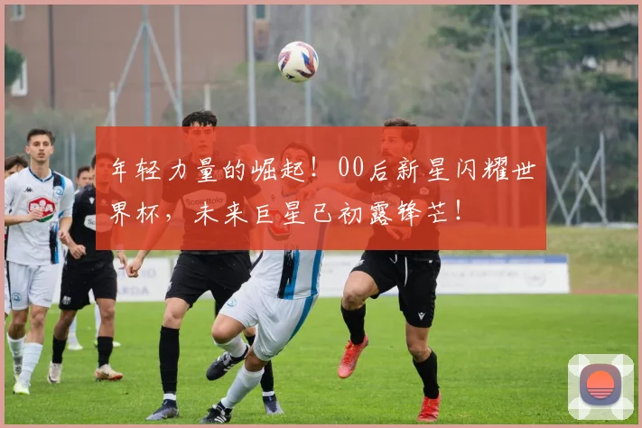 年轻力量的崛起！00后新星闪耀世界杯，未来巨星已初露锋芒！