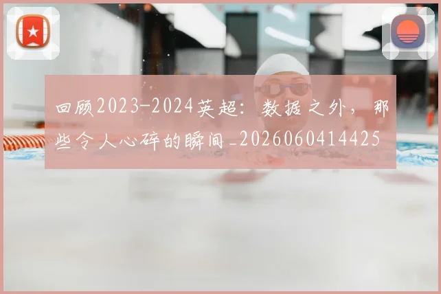 回顾2023-2024英超:数据之外,那些令人心碎的瞬间_20260604144259_20260707013141