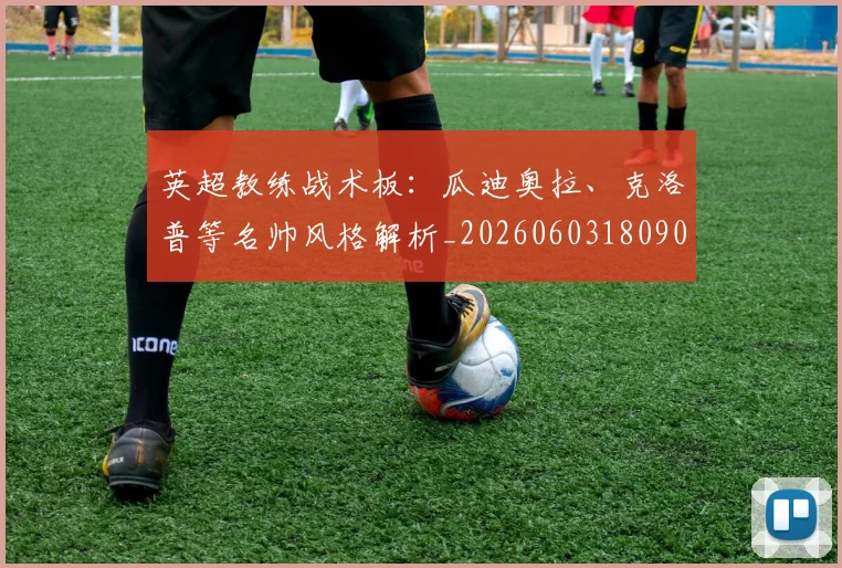 英超教练战术板:瓜迪奥拉、克洛普等名帅风格解析_20260603180906