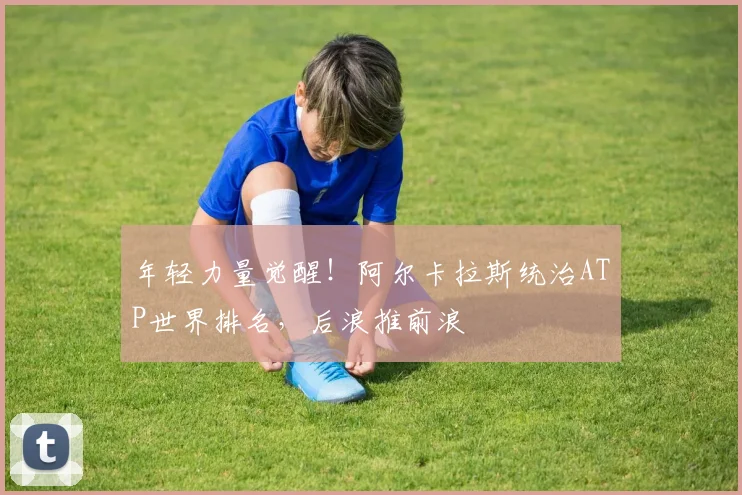 年轻力量觉醒！阿尔卡拉斯统治ATP世界排名，后浪推前浪