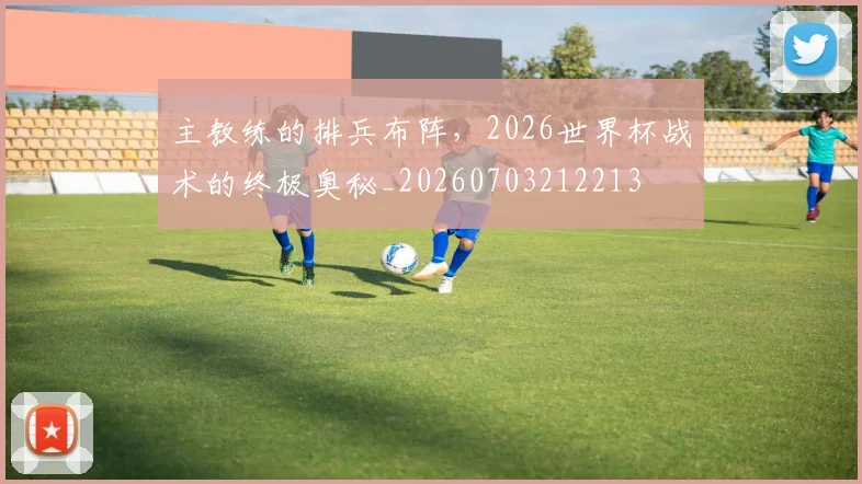 主教练的排兵布阵,2026世界杯战术的终极奥秘_20260703212213