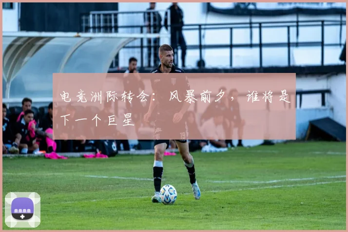 电竞洲际转会:风暴前夕,谁将是下一个巨星