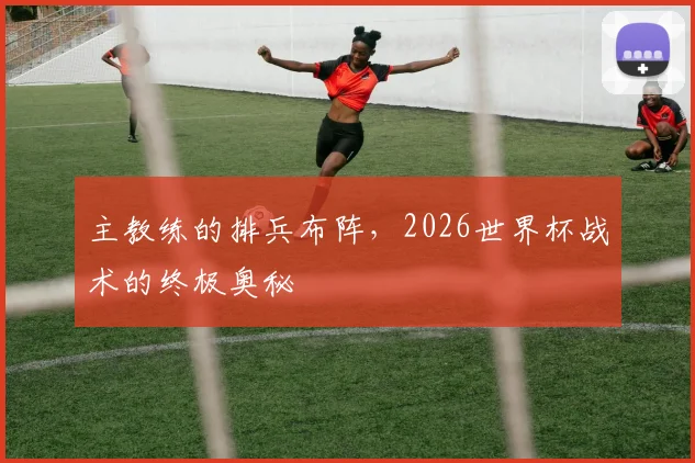 主教练的排兵布阵,2026世界杯战术的终极奥秘
