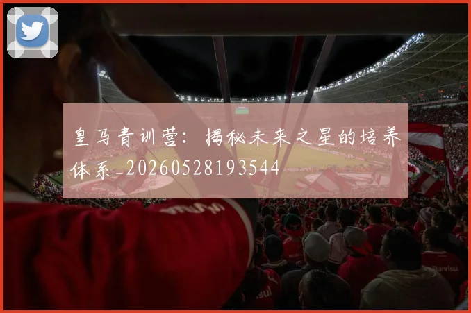 皇马青训营:揭秘未来之星的培养体系_20260528193544