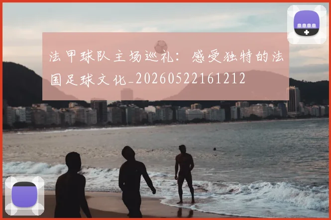 法甲球队主场巡礼：感受独特的法国足球文化_20260522161212