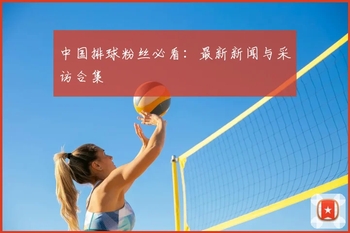中国排球粉丝必看:最新新闻与采访合集