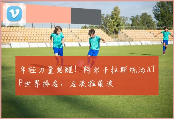年轻力量觉醒！阿尔卡拉斯统治ATP世界排名，后浪推前浪