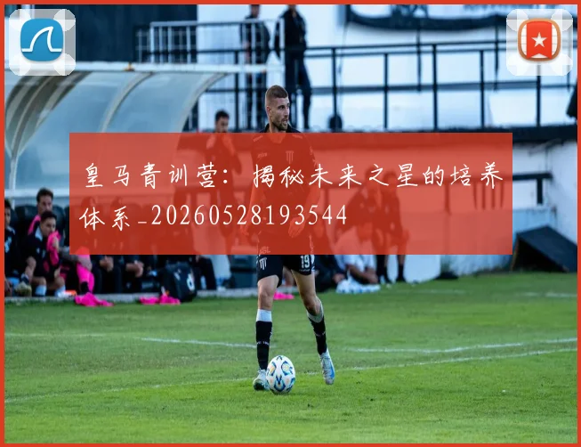 皇马青训营：揭秘未来之星的培养体系_20260528193544