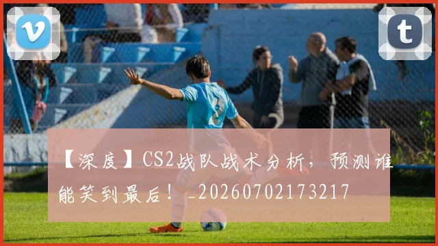 【深度】CS2战队战术分析,预测谁能笑到最后!_20260702173217