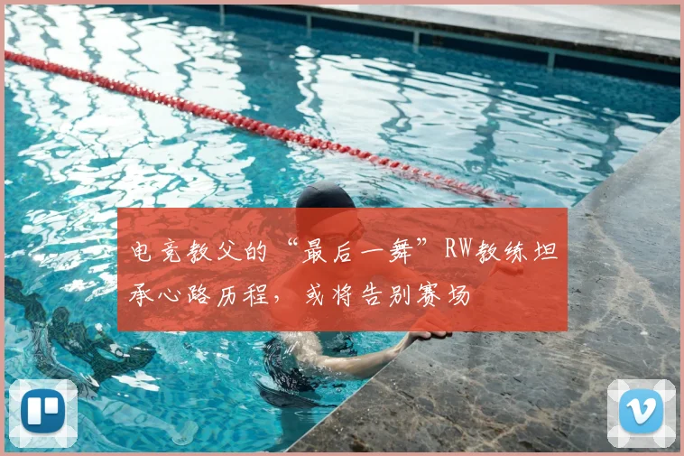 电竞教父的“最后一舞”RW教练坦承心路历程，或将告别赛场