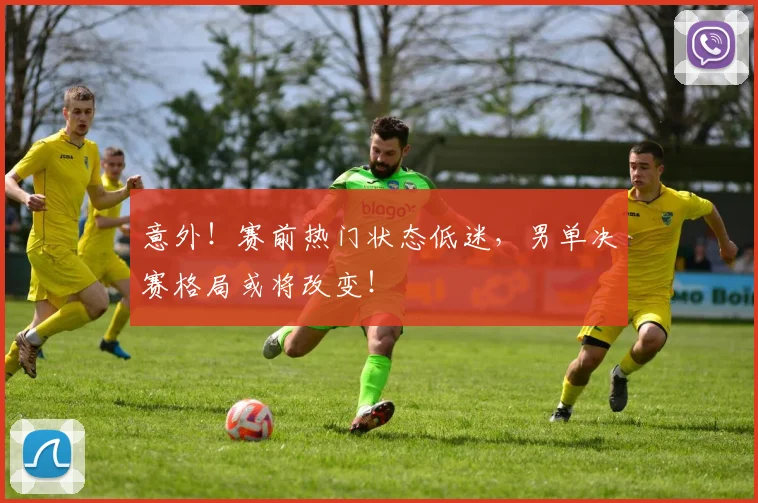 意外！赛前热门状态低迷，男单决赛格局或将改变！