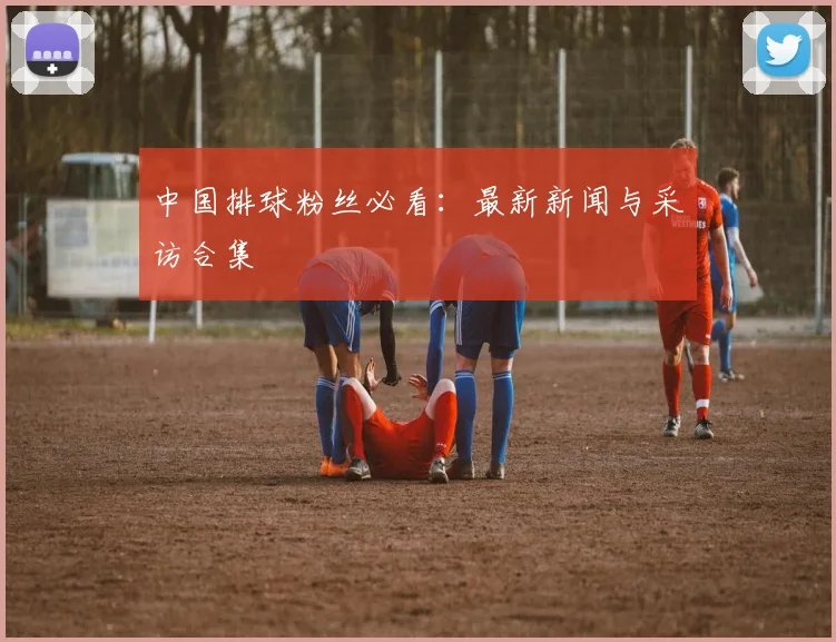 中国排球粉丝必看：最新新闻与采访合集