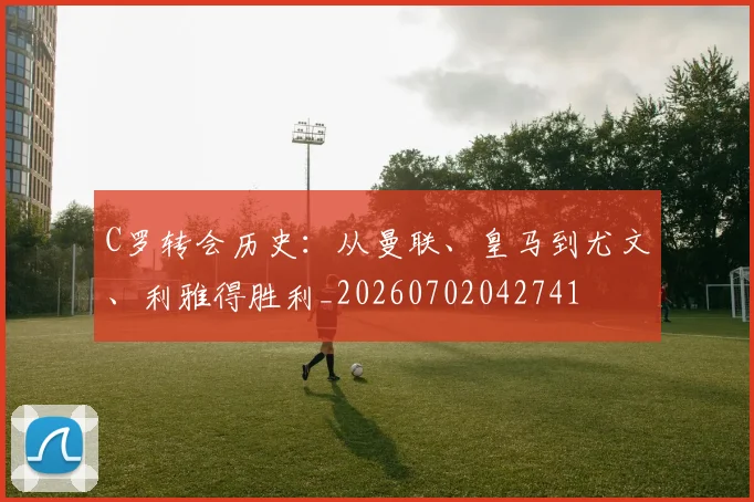 C罗转会历史:从曼联、皇马到尤文、利雅得胜利_20260702042741