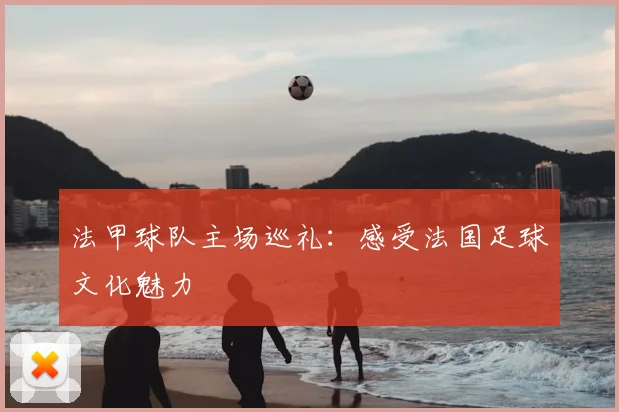 法甲球队主场巡礼:感受法国足球文化魅力